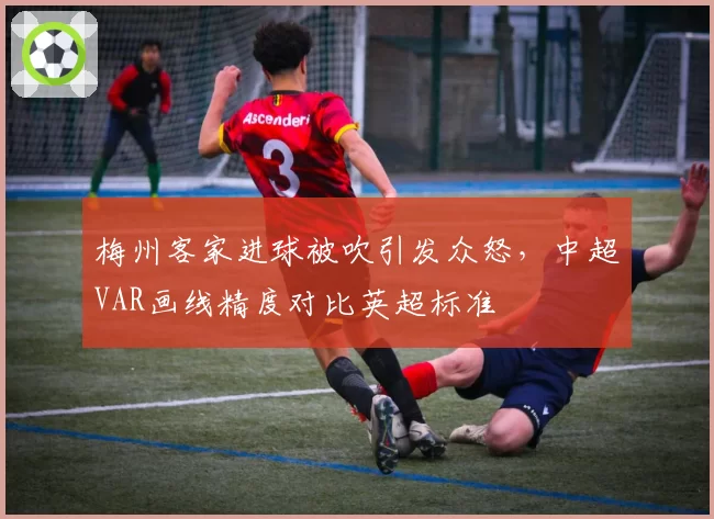 梅州客家进球被吹引发众怒,中超VAR画线精度对比英超标准