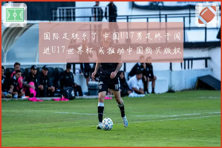国际足联乐了 中国U17男足终于闯进U17世界杯 或推动中国购买版权