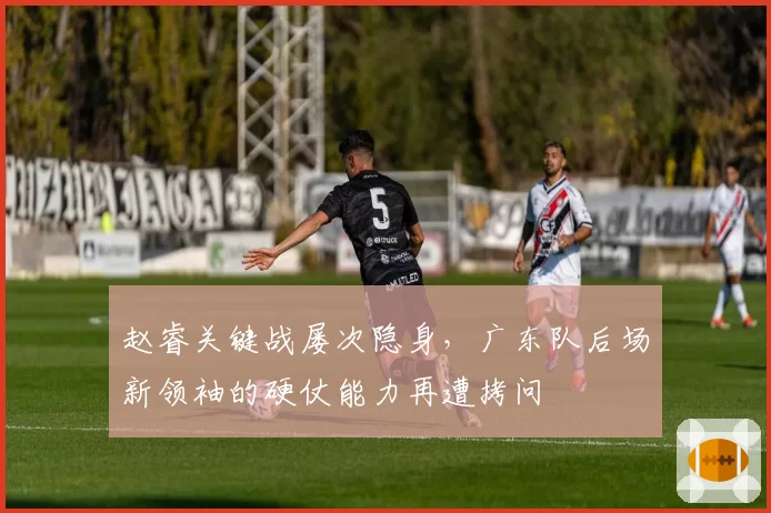 赵睿关键战屡次隐身,广东队后场新领袖的硬仗能力再遭拷问