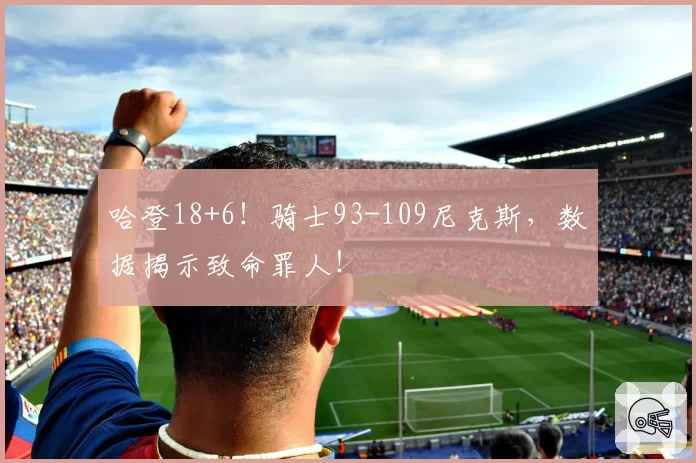 哈登18+6！骑士93-109尼克斯，数据揭示致命罪人！