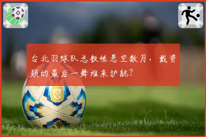 台北羽球队总教练悬空数月，戴资颖的最后一舞谁来护航？