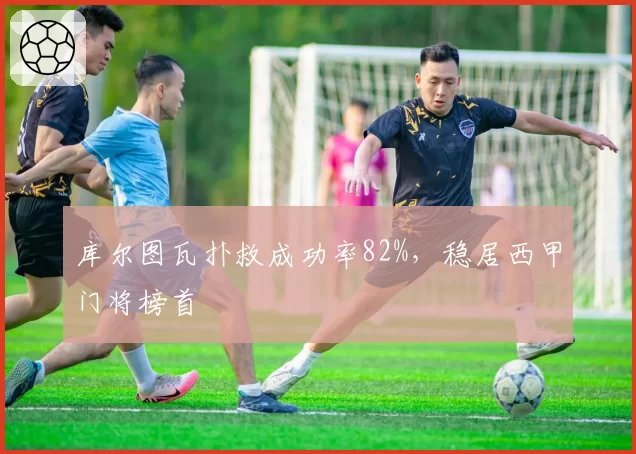 库尔图瓦扑救成功率82%，稳居西甲门将榜首