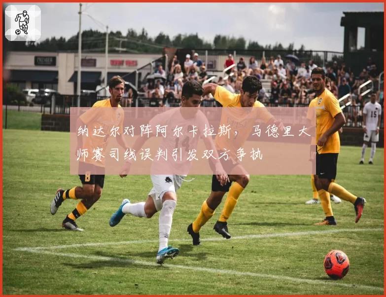 纳达尔对阵阿尔卡拉斯,马德里大师赛司线误判引发双方争执