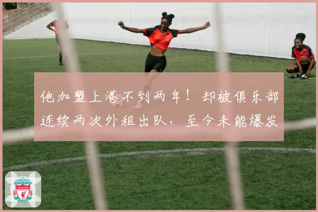 他加盟上港不到两年!却被俱乐部连续两次外租出队,至今未能爆发