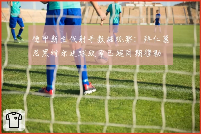 德甲新生代射手数据观察：拜仁慕尼黑特尔进球效率已超同期穆勒