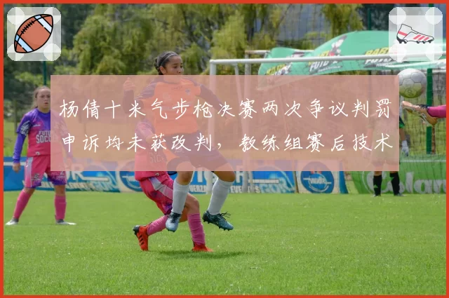 杨倩十米气步枪决赛两次争议判罚申诉均未获改判,教练组赛后技术统计显示偏差