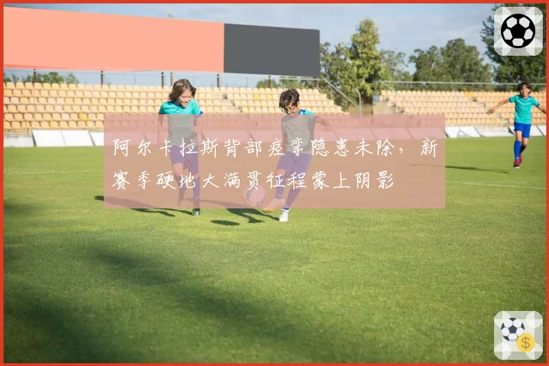 阿尔卡拉斯背部痉挛隐患未除,新赛季硬地大满贯征程蒙上阴影
