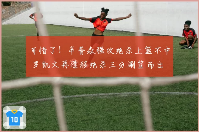 可惜了！辛普森强攻绝杀上篮不中 罗凯文再漂移绝杀三分涮筐而出