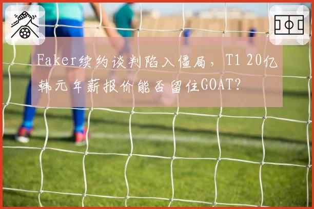 Faker续约谈判陷入僵局,T1 20亿韩元年薪报价能否留住GOAT?