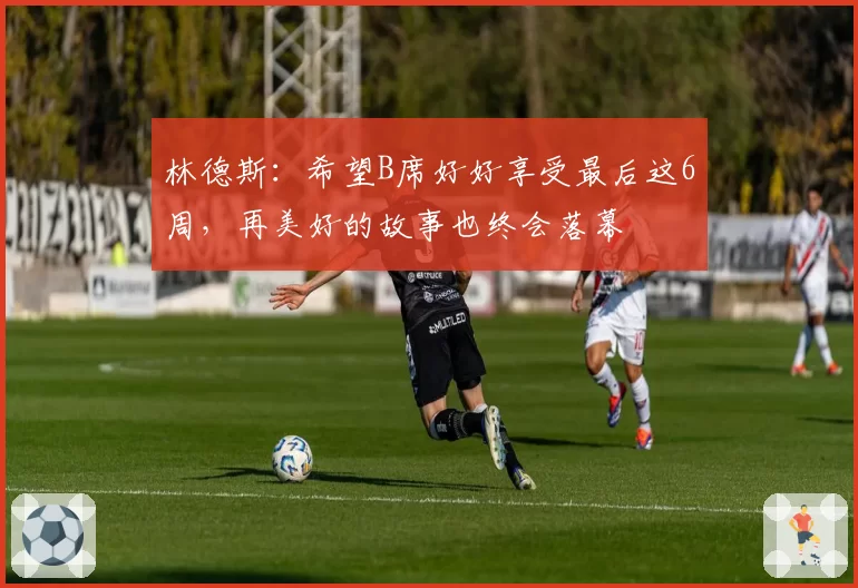 林德斯:希望B席好好享受最后这6周,再美好的故事也终会落幕