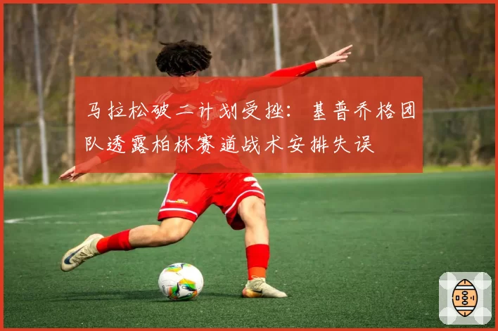 马拉松破二计划受挫:基普乔格团队透露柏林赛道战术安排失误