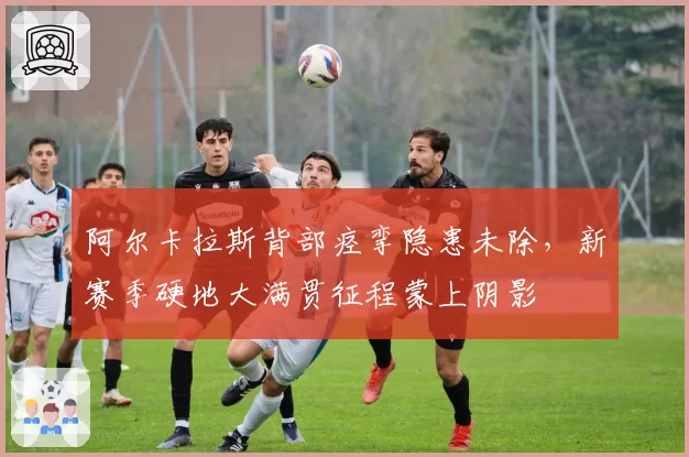 阿尔卡拉斯背部痉挛隐患未除,新赛季硬地大满贯征程蒙上阴影