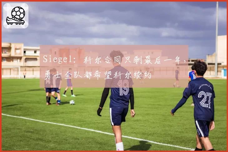 Siegel：科尔合同只剩最后一年，勇士全队都希望科尔续约