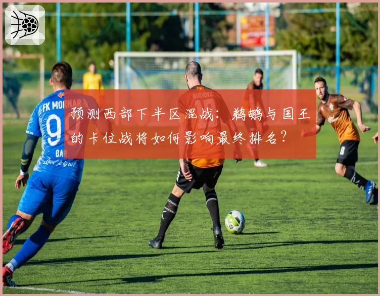 预测西部下半区混战:鹈鹕与国王的卡位战将如何影响最终排名?