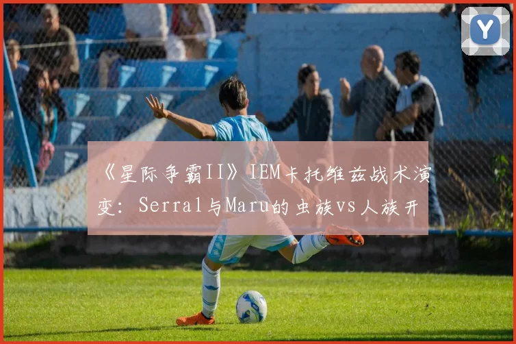 《星际争霸II》IEM卡托维兹战术演变：Serral与Maru的虫族vs人族开局胜率数据对比