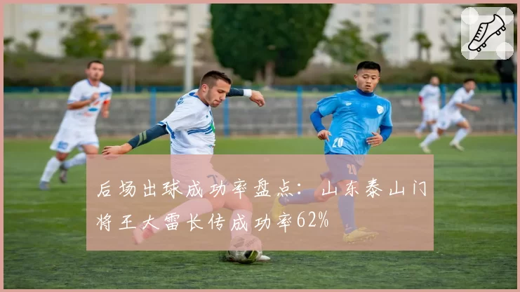 后场出球成功率盘点：山东泰山门将王大雷长传成功率62%
