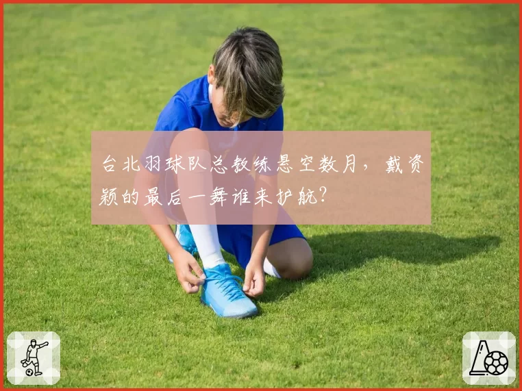 台北羽球队总教练悬空数月,戴资颖的最后一舞谁来护航?