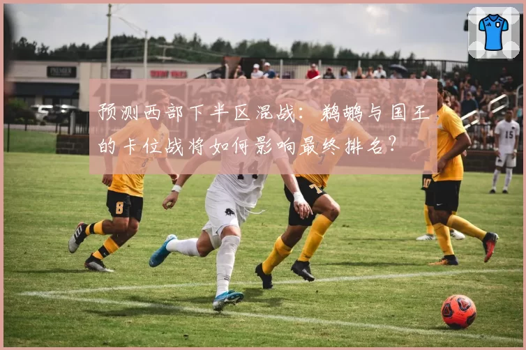 预测西部下半区混战:鹈鹕与国王的卡位战将如何影响最终排名?