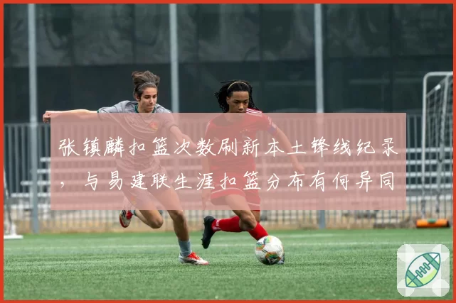 张镇麟扣篮次数刷新本土锋线纪录，与易建联生涯扣篮分布有何异同？