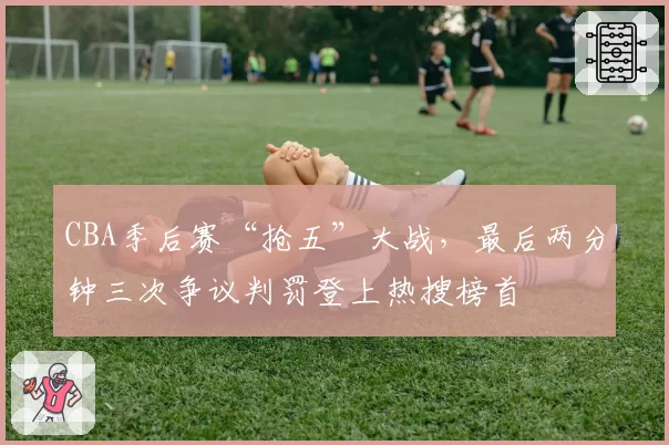 CBA季后赛“抢五”大战,最后两分钟三次争议判罚登上热搜榜首