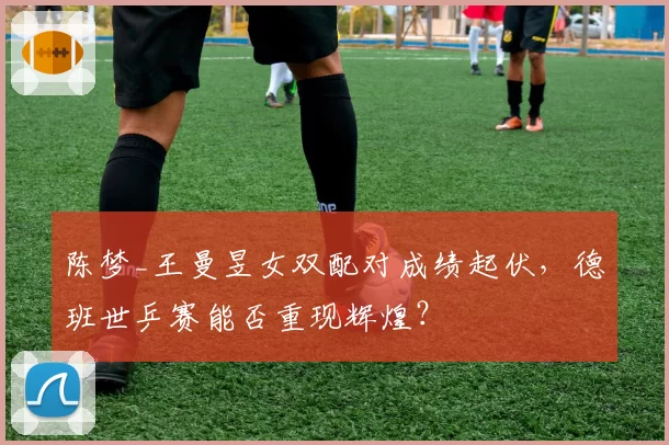 陈梦_王曼昱女双配对成绩起伏，德班世乒赛能否重现辉煌？