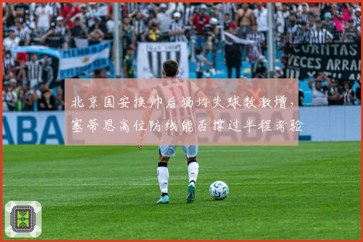 北京国安换帅后场均失球数激增，塞蒂恩高位防线能否撑过半程考验？