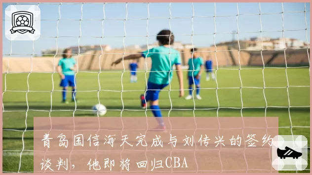 青岛国信海天完成与刘传兴的签约谈判,他即将回归CBA