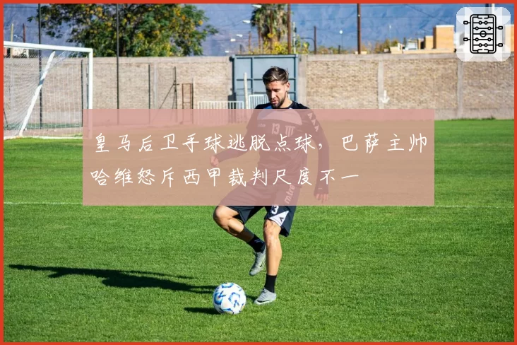 皇马后卫手球逃脱点球,巴萨主帅哈维怒斥西甲裁判尺度不一