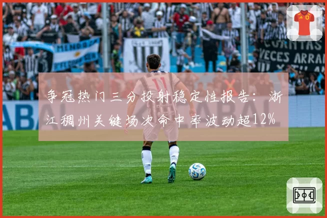 争冠热门三分投射稳定性报告：浙江稠州关键场次命中率波动超12%