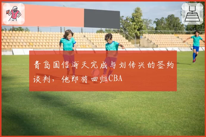青岛国信海天完成与刘传兴的签约谈判,他即将回归CBA