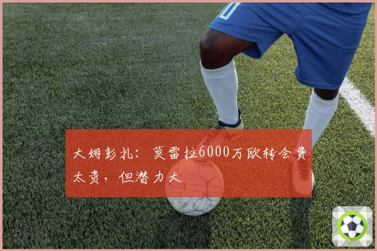 大姆彭扎:莫雷拉6000万欧转会费太贵,但潜力大