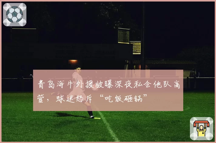 青岛海牛外援被曝深夜私会他队高管,球迷怒斥“吃饭砸锅”