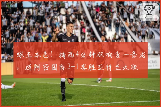 球王本色!梅西4分钟双响含一条龙,迈阿密国际3-1客胜亚特兰大联