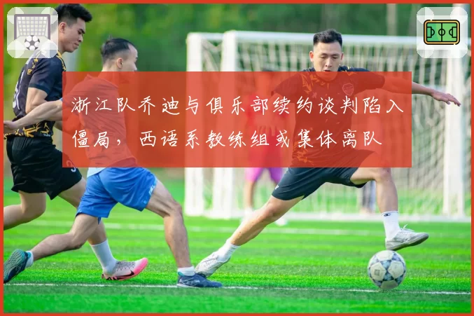 浙江队乔迪与俱乐部续约谈判陷入僵局，西语系教练组或集体离队