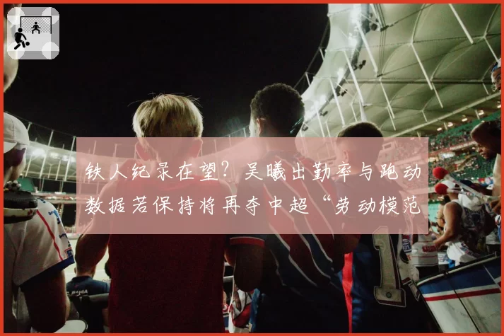 铁人纪录在望?吴曦出勤率与跑动数据若保持将再夺中超“劳动模范”