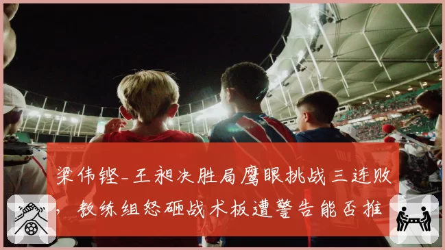 梁伟铿_王昶决胜局鹰眼挑战三连败,教练组怒砸战术板遭警告能否推动规则改革?