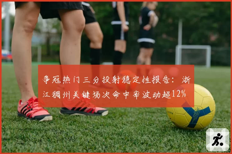 争冠热门三分投射稳定性报告：浙江稠州关键场次命中率波动超12%