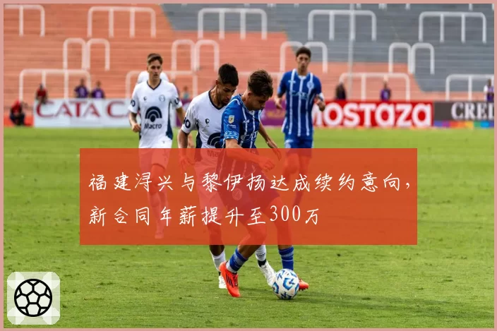 福建浔兴与黎伊扬达成续约意向,新合同年薪提升至300万