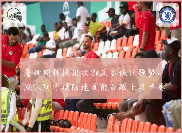 詹姆斯转换进攻推反击依旧强势,湖人防守退防速度能否跟上其节奏?