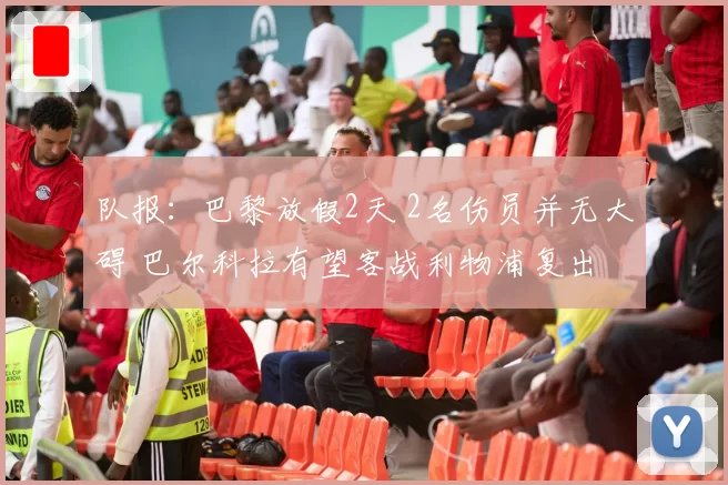 队报：巴黎放假2天 2名伤员并无大碍 巴尔科拉有望客战利物浦复出