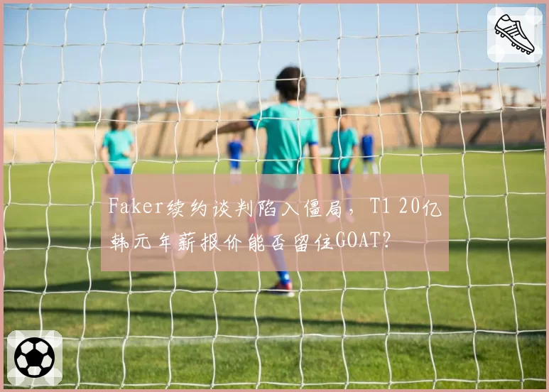 Faker续约谈判陷入僵局,T1 20亿韩元年薪报价能否留住GOAT?