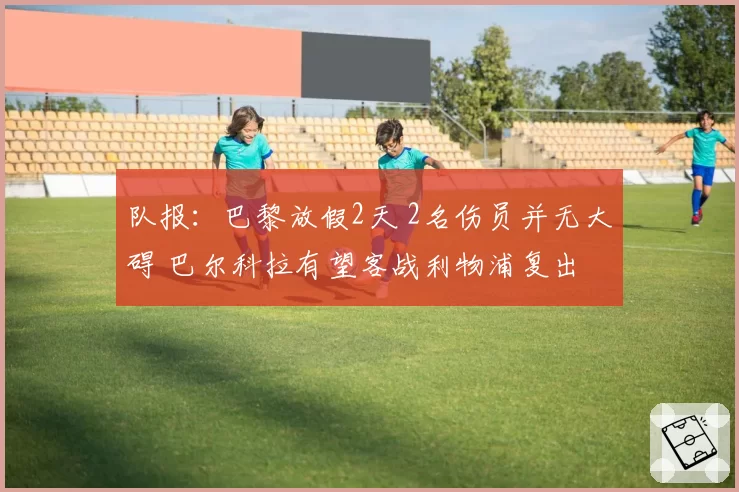 队报：巴黎放假2天 2名伤员并无大碍 巴尔科拉有望客战利物浦复出