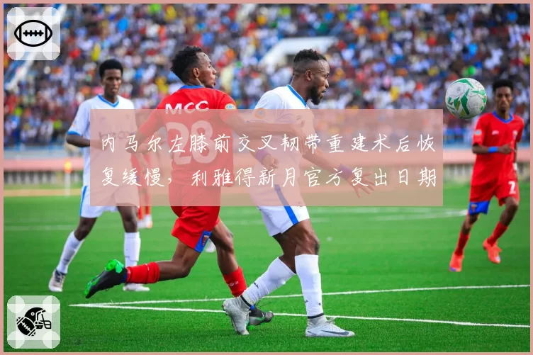 内马尔左膝前交叉韧带重建术后恢复缓慢，利雅得新月官方复出日期再推迟