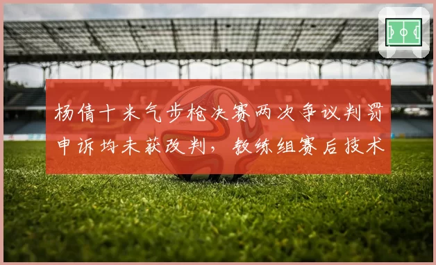 杨倩十米气步枪决赛两次争议判罚申诉均未获改判,教练组赛后技术统计显示偏差