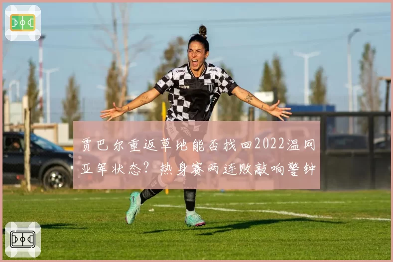 贾巴尔重返草地能否找回2022温网亚军状态？热身赛两连败敲响警钟