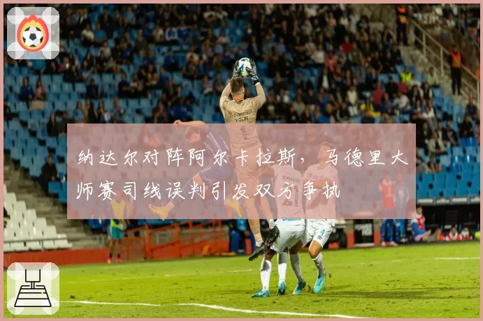 纳达尔对阵阿尔卡拉斯,马德里大师赛司线误判引发双方争执