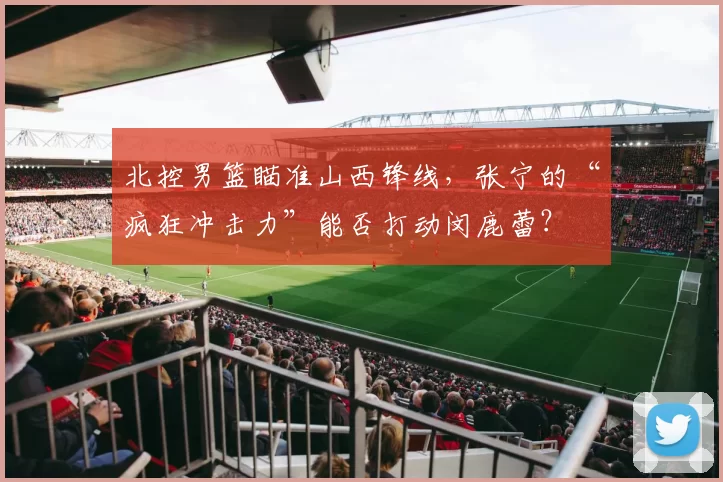 北控男篮瞄准山西锋线,张宁的“疯狂冲击力”能否打动闵鹿蕾?