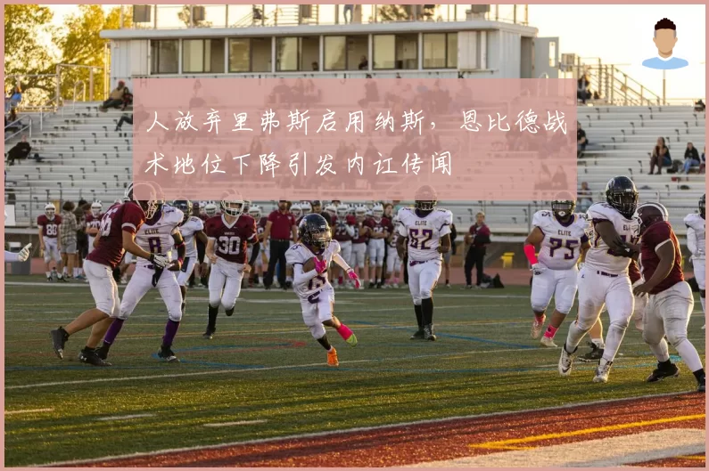 人放弃里弗斯启用纳斯,恩比德战术地位下降引发内讧传闻