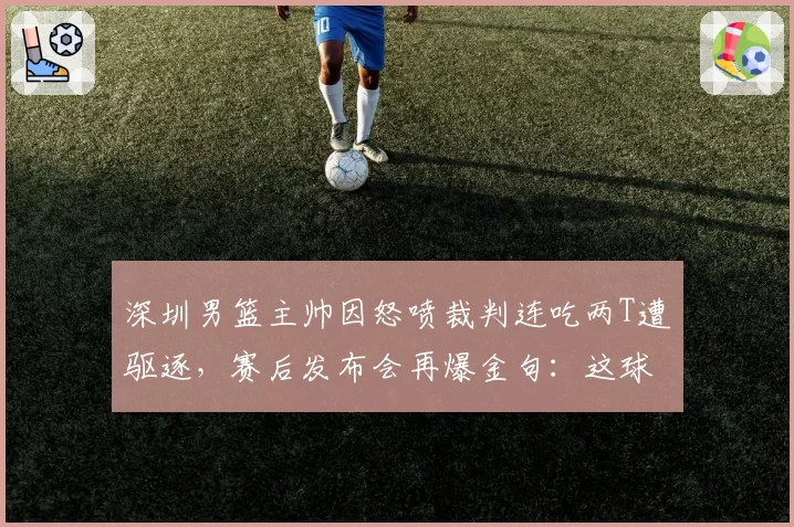 深圳男篮主帅因怒喷裁判连吃两T遭驱逐，赛后发布会再爆金句：这球没法打