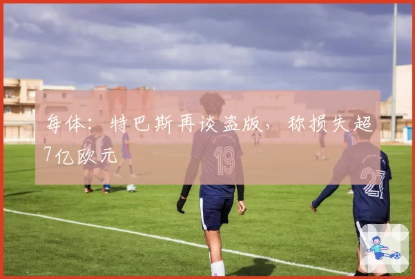 每体:特巴斯再谈盗版,称损失超7亿欧元